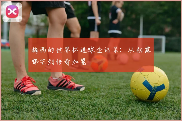 梅西的世界杯进球全记录：从初露锋芒到传奇加冕
