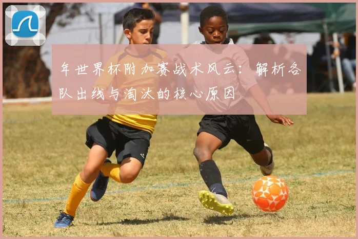 年世界杯附加赛战术风云：解析各队出线与淘汰的核心原因
