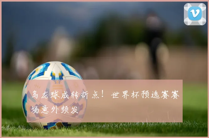 乌龙球成转折点！世界杯预选赛赛场意外频发