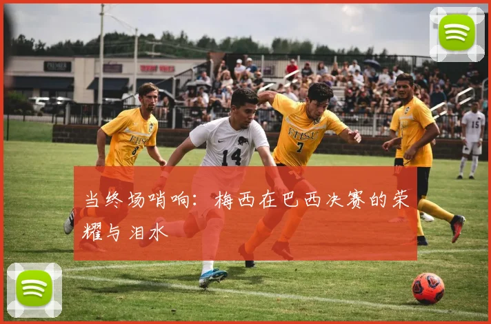 当终场哨响:梅西在巴西决赛的荣耀与泪水