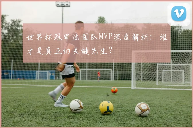世界杯冠军法国队MVP深度解析：谁才是真正的关键先生？