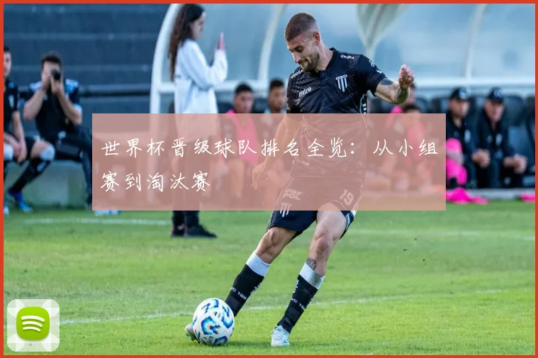 世界杯晋级球队排名全览：从小组赛到淘汰赛